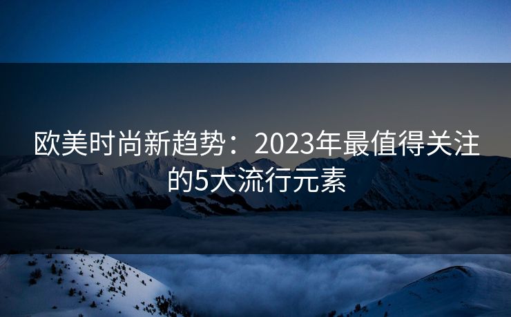 欧美时尚新趋势：2023年最值得关注的5大流行元素