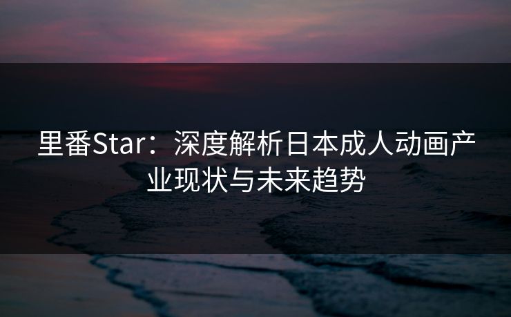 里番Star：深度解析日本成人动画产业现状与未来趋势