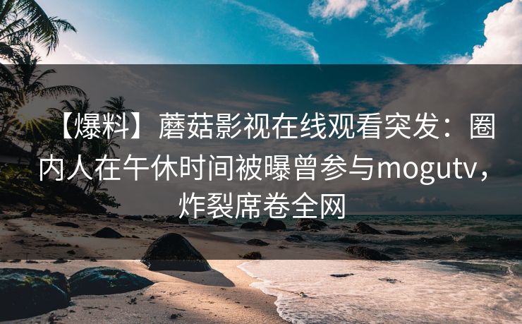 【爆料】蘑菇影视在线观看突发：圈内人在午休时间被曝曾参与mogutv，炸裂席卷全网