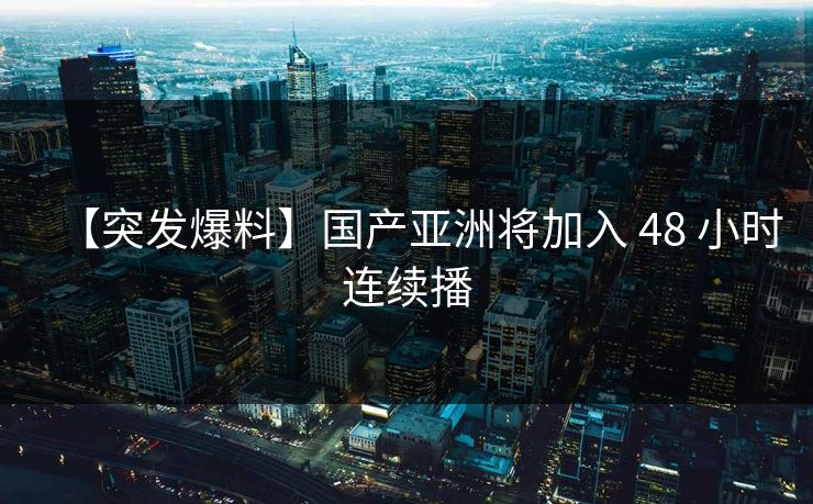 【突发爆料】国产亚洲将加入 48 小时连续播