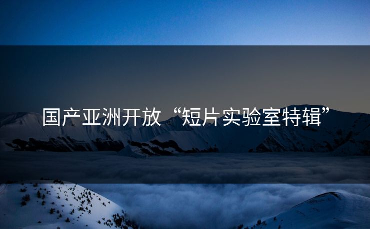 国产亚洲开放“短片实验室特辑”