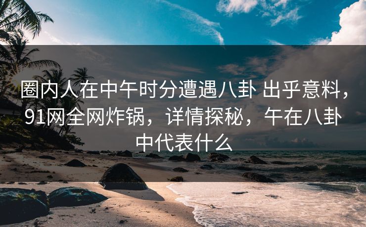 圈内人在中午时分遭遇八卦 出乎意料，91网全网炸锅，详情探秘，午在八卦中代表什么