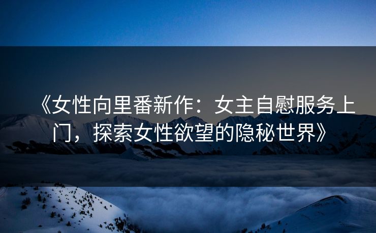 《女性向里番新作：女主自慰服务上门，探索女性欲望的隐秘世界》
