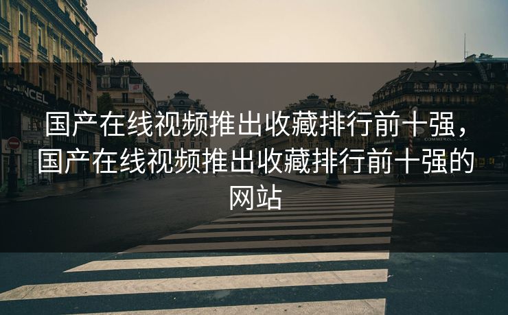 国产在线视频推出收藏排行前十强，国产在线视频推出收藏排行前十强的网站