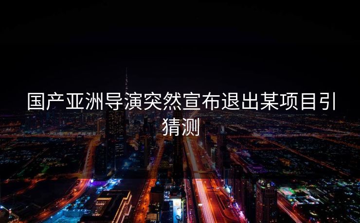 国产亚洲导演突然宣布退出某项目引猜测