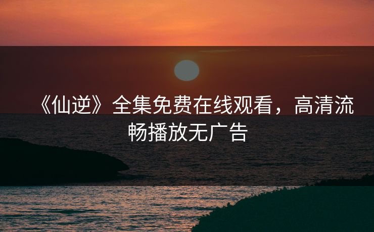 《仙逆》全集免费在线观看，高清流畅播放无广告