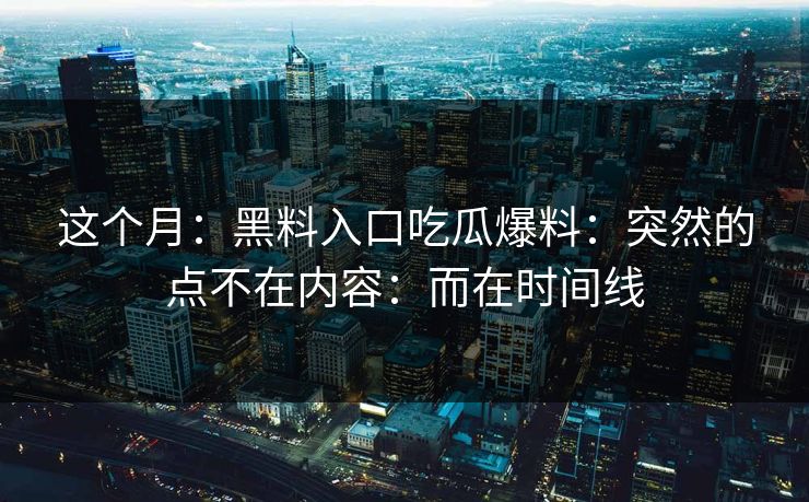 这个月：黑料入口吃瓜爆料：突然的点不在内容：而在时间线
