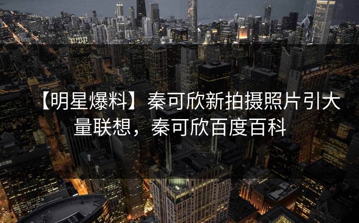 【明星爆料】秦可欣新拍摄照片引大量联想，秦可欣百度百科